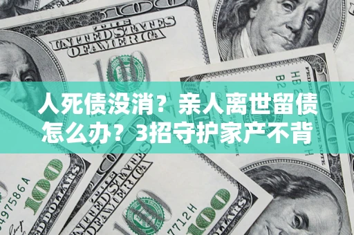 北京人死债没消？亲人离世留债怎么办？3招守护家产不背锅