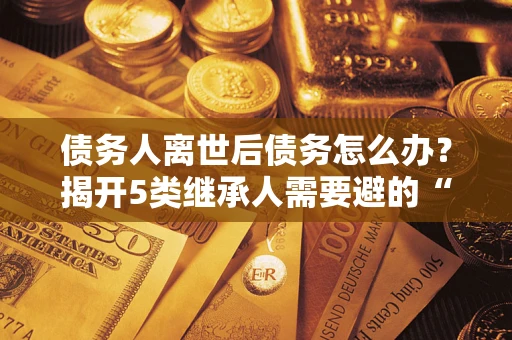 北京债务人离世后债务怎么办？揭开5类继承人需要避的“坑”